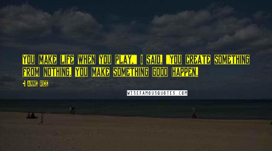 Anne Rice Quotes: You make life when you play," I said. "You create something from nothing. You make something good happen.