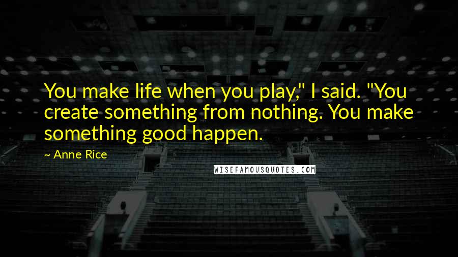 Anne Rice Quotes: You make life when you play," I said. "You create something from nothing. You make something good happen.