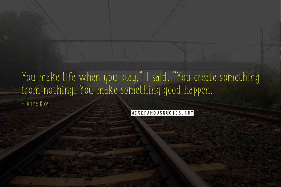 Anne Rice Quotes: You make life when you play," I said. "You create something from nothing. You make something good happen.