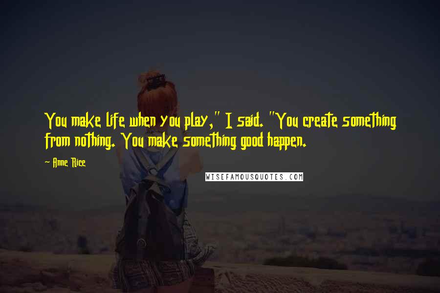 Anne Rice Quotes: You make life when you play," I said. "You create something from nothing. You make something good happen.