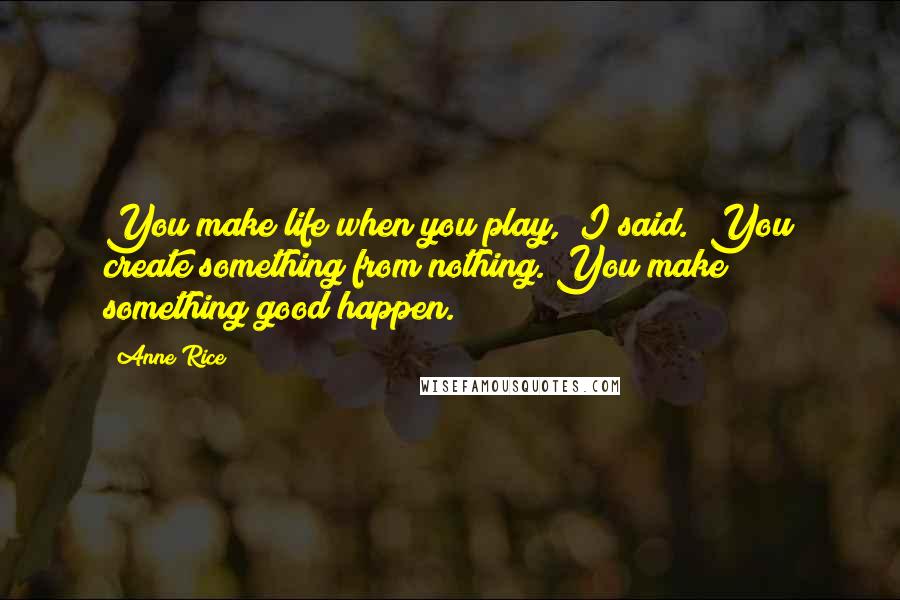 Anne Rice Quotes: You make life when you play," I said. "You create something from nothing. You make something good happen.