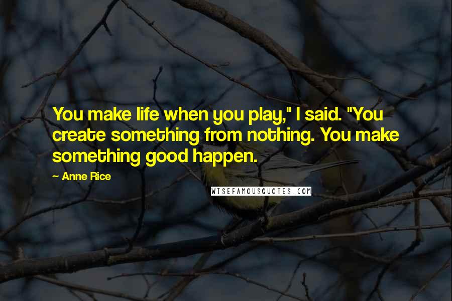 Anne Rice Quotes: You make life when you play," I said. "You create something from nothing. You make something good happen.