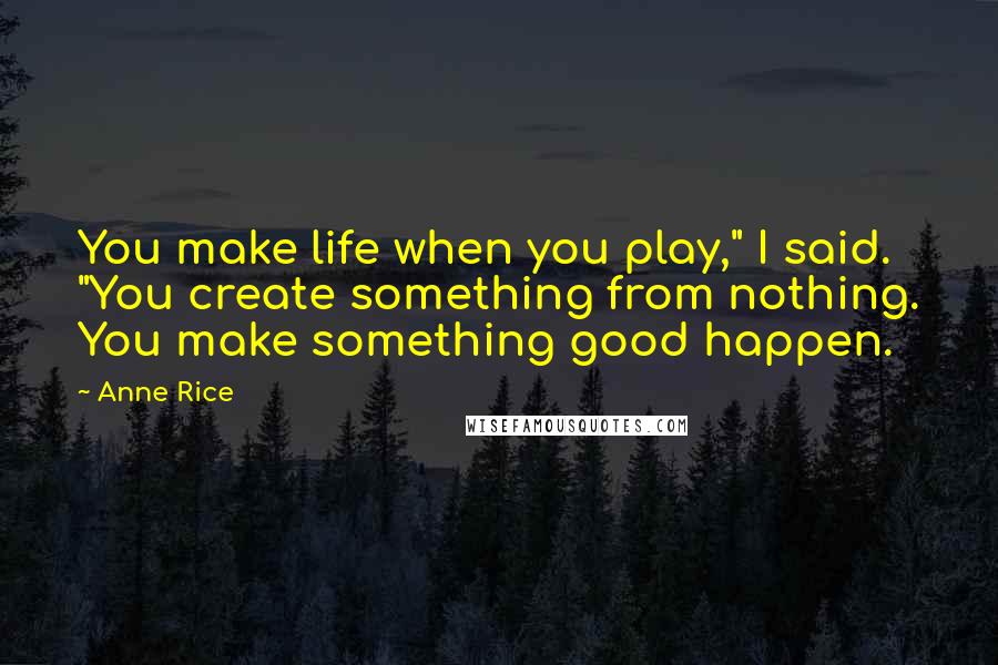Anne Rice Quotes: You make life when you play," I said. "You create something from nothing. You make something good happen.