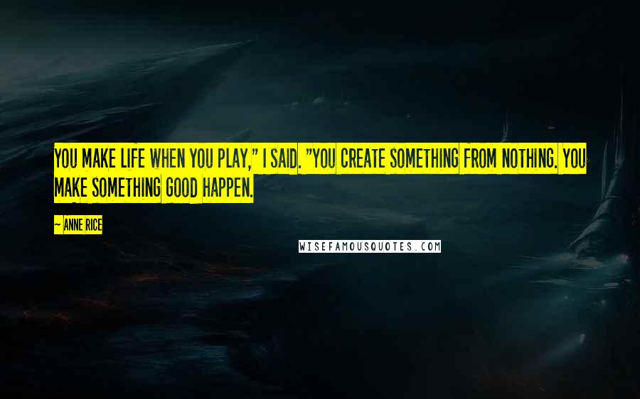 Anne Rice Quotes: You make life when you play," I said. "You create something from nothing. You make something good happen.