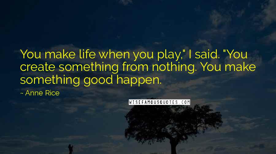 Anne Rice Quotes: You make life when you play," I said. "You create something from nothing. You make something good happen.