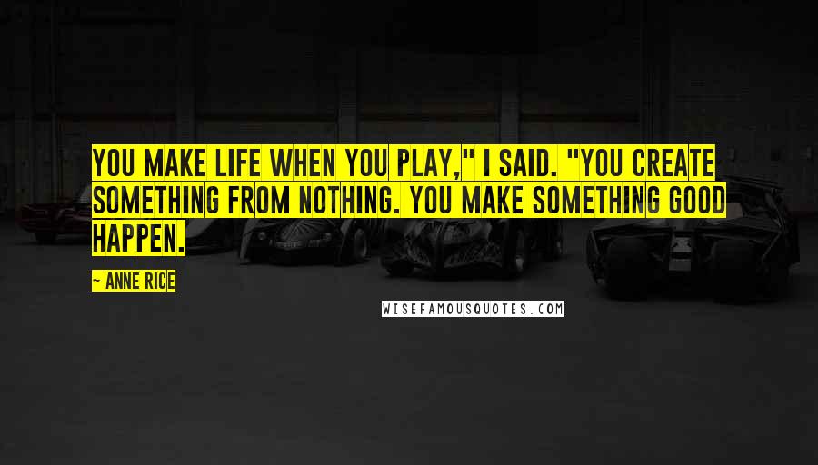 Anne Rice Quotes: You make life when you play," I said. "You create something from nothing. You make something good happen.