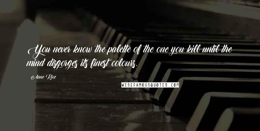 Anne Rice Quotes: You never know the palette of the one you kill until the mind disgorges its finest colours.