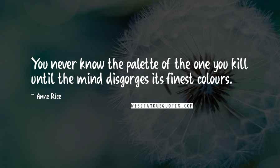 Anne Rice Quotes: You never know the palette of the one you kill until the mind disgorges its finest colours.