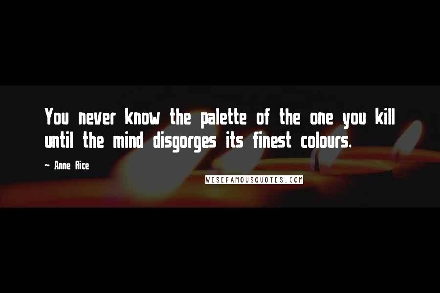 Anne Rice Quotes: You never know the palette of the one you kill until the mind disgorges its finest colours.