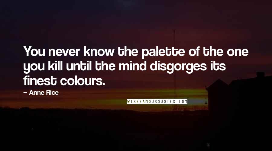 Anne Rice Quotes: You never know the palette of the one you kill until the mind disgorges its finest colours.