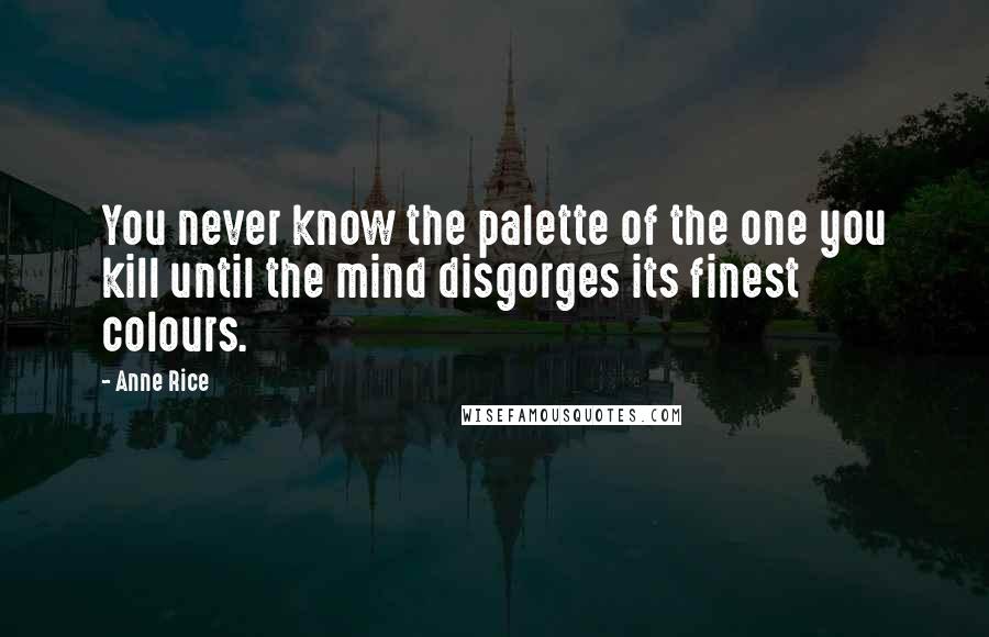 Anne Rice Quotes: You never know the palette of the one you kill until the mind disgorges its finest colours.