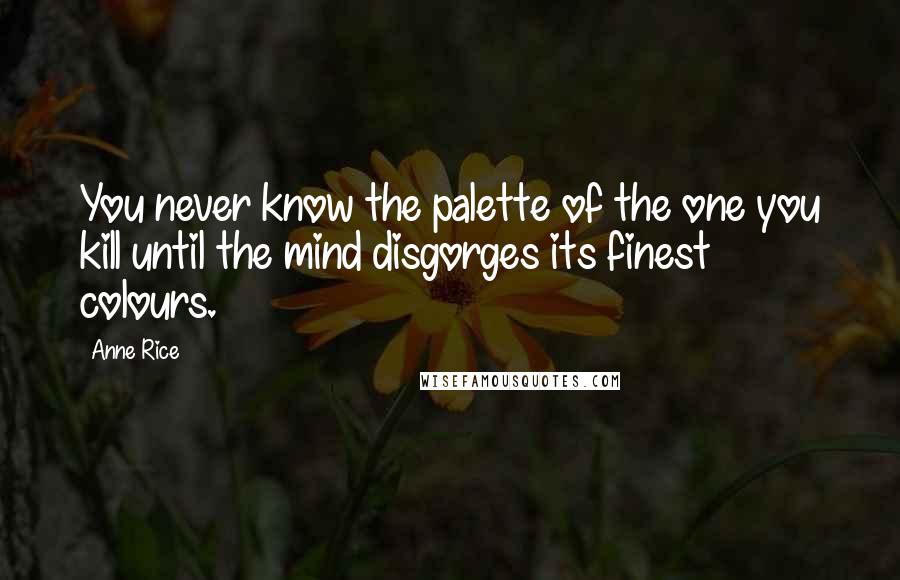 Anne Rice Quotes: You never know the palette of the one you kill until the mind disgorges its finest colours.
