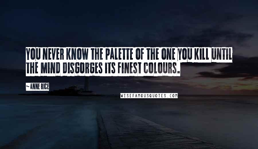 Anne Rice Quotes: You never know the palette of the one you kill until the mind disgorges its finest colours.