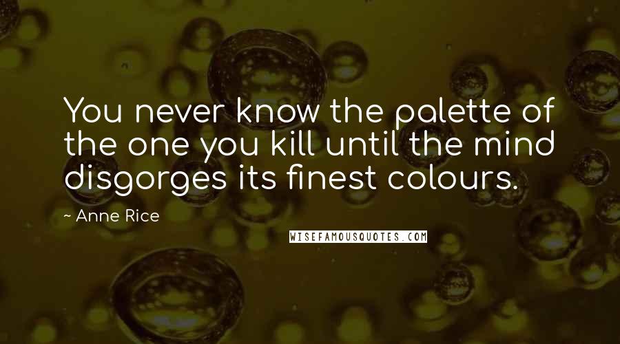 Anne Rice Quotes: You never know the palette of the one you kill until the mind disgorges its finest colours.