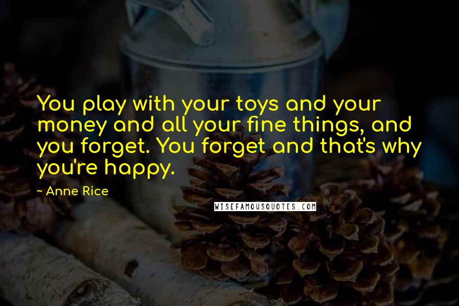 Anne Rice Quotes: You play with your toys and your money and all your fine things, and you forget. You forget and that's why you're happy.