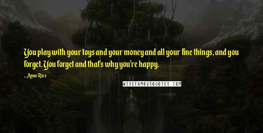 Anne Rice Quotes: You play with your toys and your money and all your fine things, and you forget. You forget and that's why you're happy.