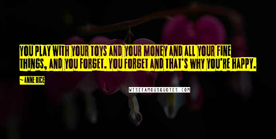 Anne Rice Quotes: You play with your toys and your money and all your fine things, and you forget. You forget and that's why you're happy.