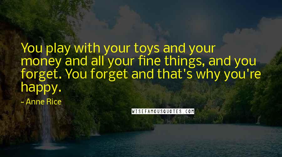 Anne Rice Quotes: You play with your toys and your money and all your fine things, and you forget. You forget and that's why you're happy.