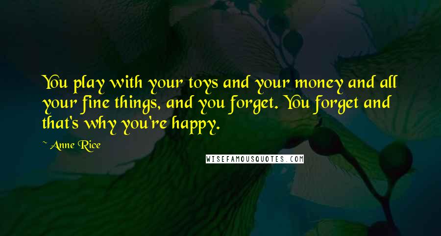 Anne Rice Quotes: You play with your toys and your money and all your fine things, and you forget. You forget and that's why you're happy.