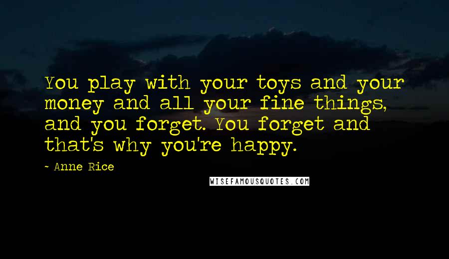 Anne Rice Quotes: You play with your toys and your money and all your fine things, and you forget. You forget and that's why you're happy.