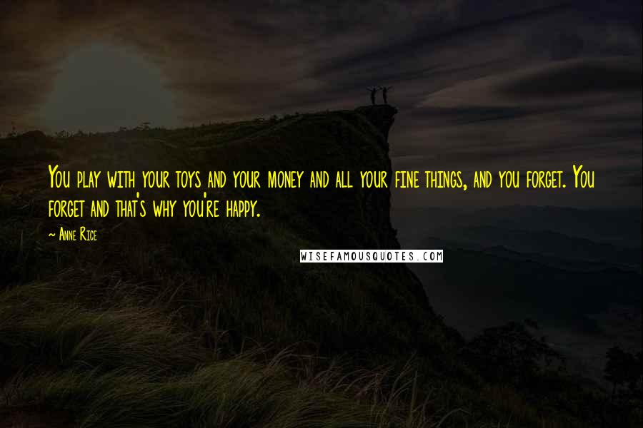 Anne Rice Quotes: You play with your toys and your money and all your fine things, and you forget. You forget and that's why you're happy.