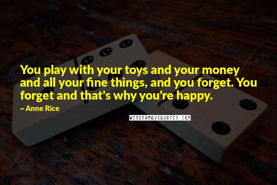 Anne Rice Quotes: You play with your toys and your money and all your fine things, and you forget. You forget and that's why you're happy.