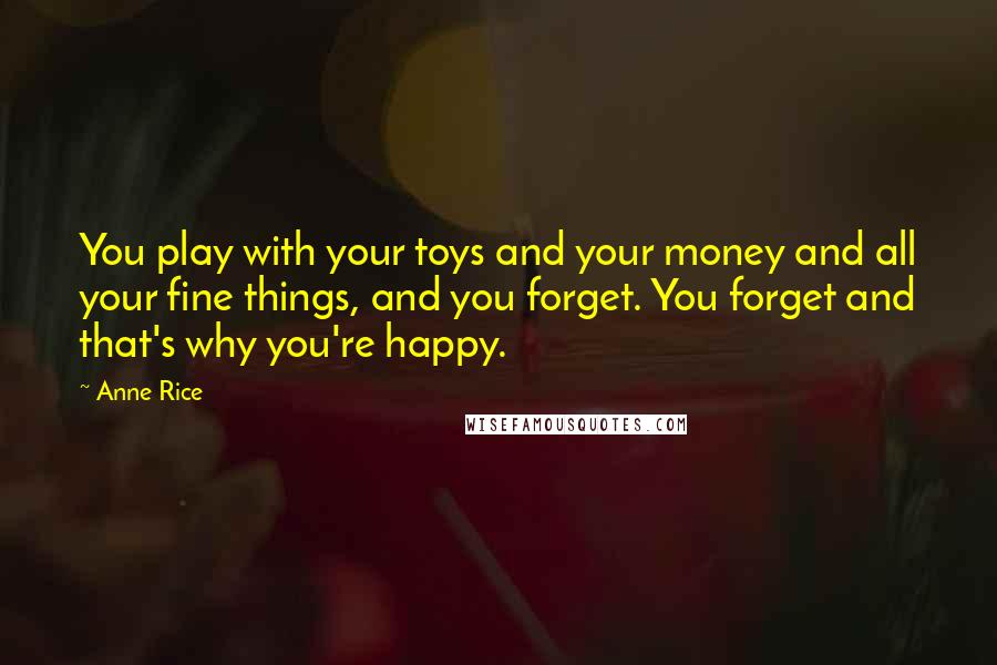 Anne Rice Quotes: You play with your toys and your money and all your fine things, and you forget. You forget and that's why you're happy.