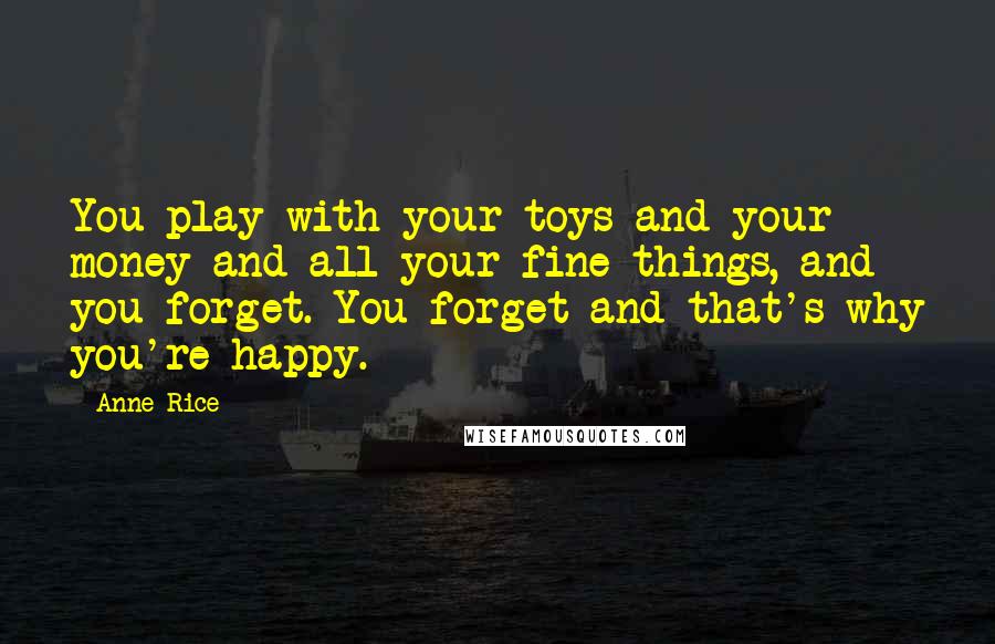 Anne Rice Quotes: You play with your toys and your money and all your fine things, and you forget. You forget and that's why you're happy.