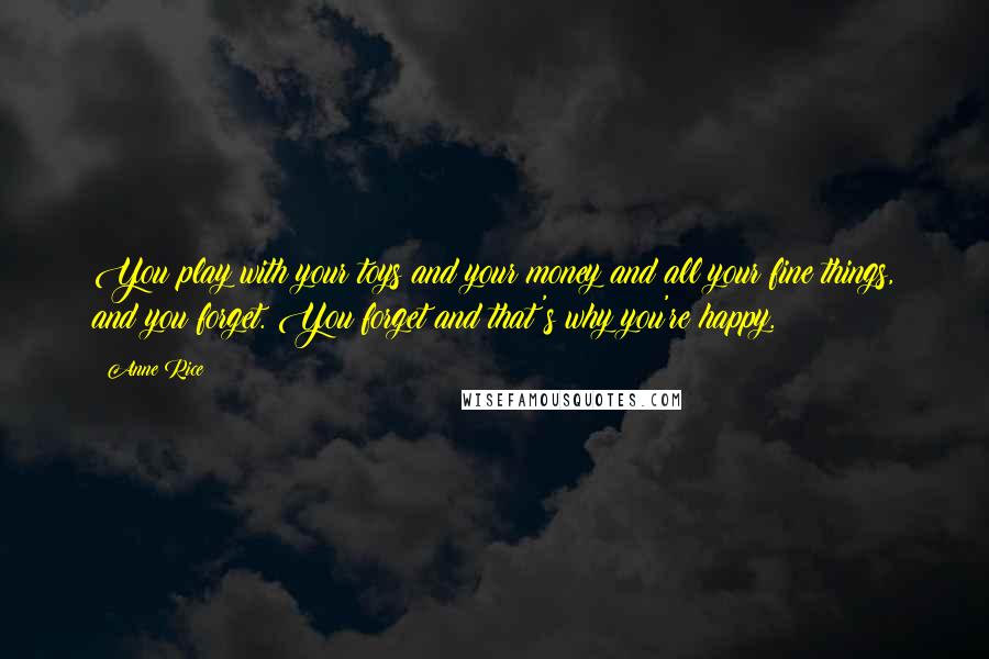 Anne Rice Quotes: You play with your toys and your money and all your fine things, and you forget. You forget and that's why you're happy.