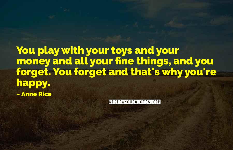 Anne Rice Quotes: You play with your toys and your money and all your fine things, and you forget. You forget and that's why you're happy.