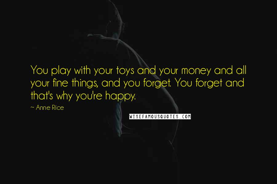 Anne Rice Quotes: You play with your toys and your money and all your fine things, and you forget. You forget and that's why you're happy.