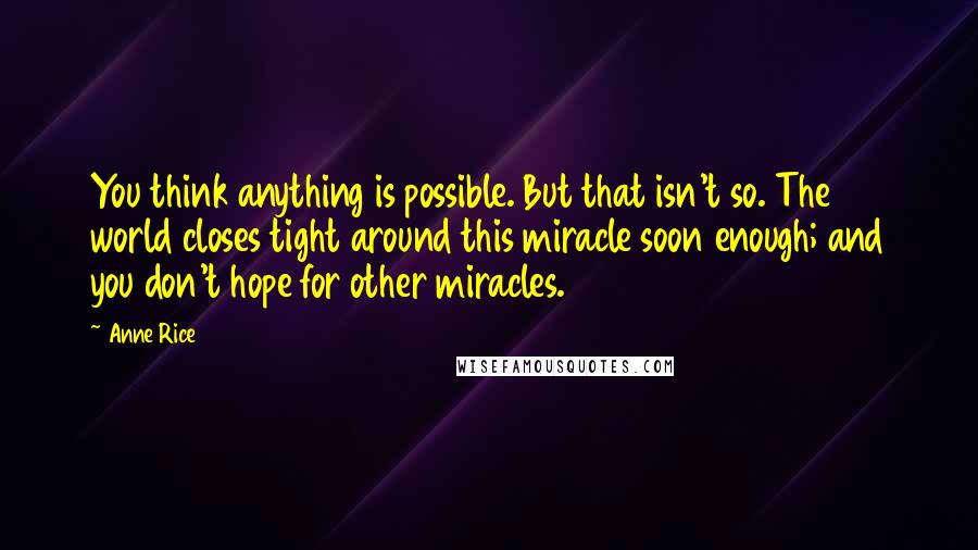 Anne Rice Quotes: You think anything is possible. But that isn't so. The world closes tight around this miracle soon enough; and you don't hope for other miracles.