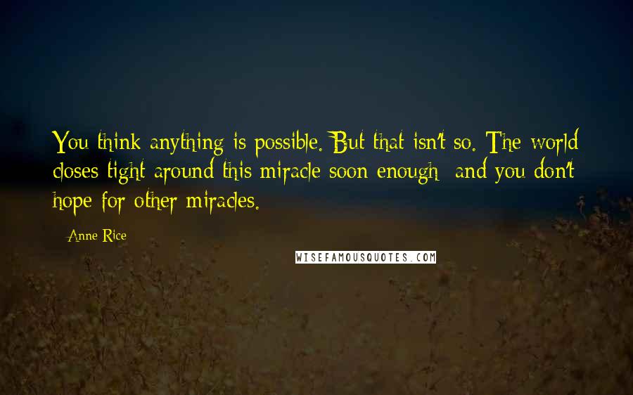 Anne Rice Quotes: You think anything is possible. But that isn't so. The world closes tight around this miracle soon enough; and you don't hope for other miracles.