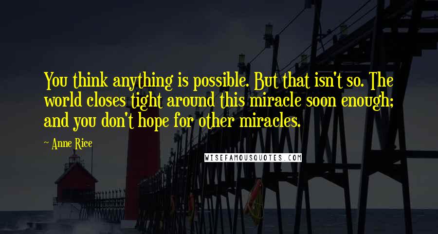 Anne Rice Quotes: You think anything is possible. But that isn't so. The world closes tight around this miracle soon enough; and you don't hope for other miracles.