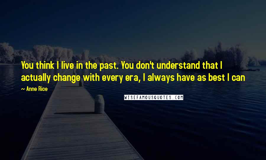 Anne Rice Quotes: You think I live in the past. You don't understand that I actually change with every era, I always have as best I can