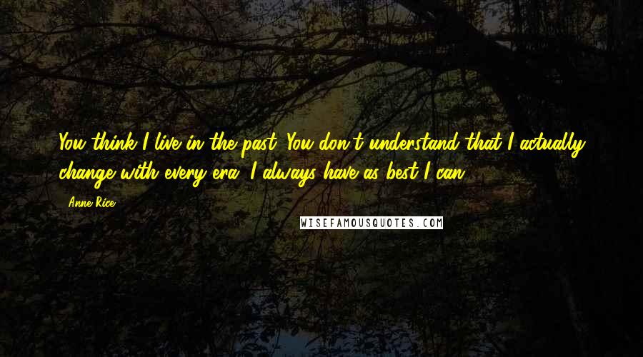 Anne Rice Quotes: You think I live in the past. You don't understand that I actually change with every era, I always have as best I can