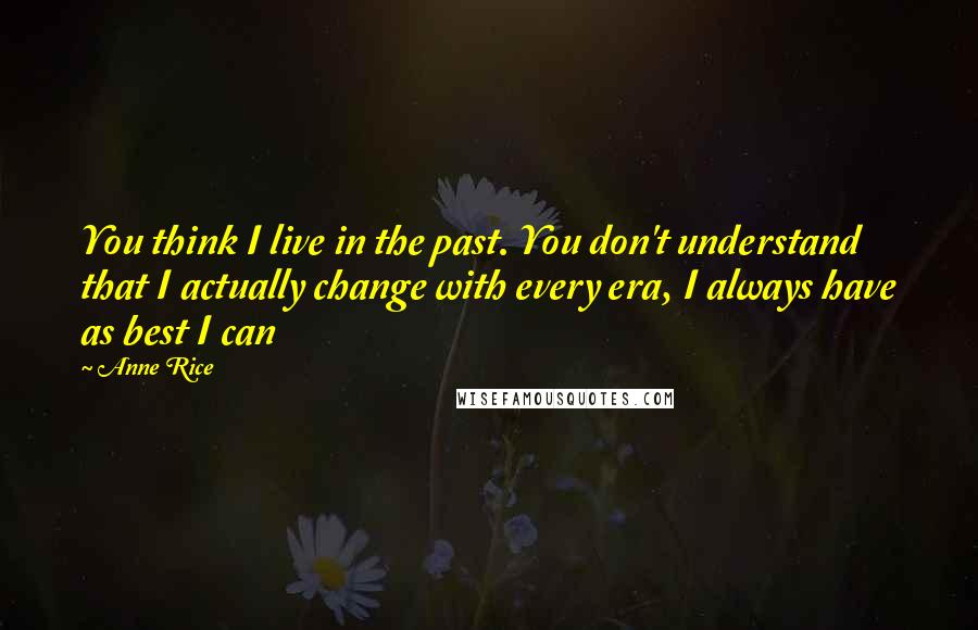 Anne Rice Quotes: You think I live in the past. You don't understand that I actually change with every era, I always have as best I can