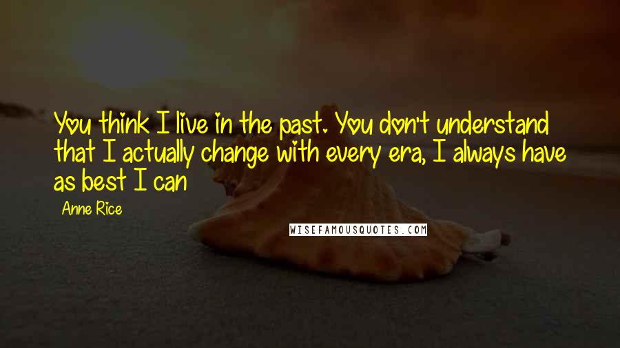 Anne Rice Quotes: You think I live in the past. You don't understand that I actually change with every era, I always have as best I can