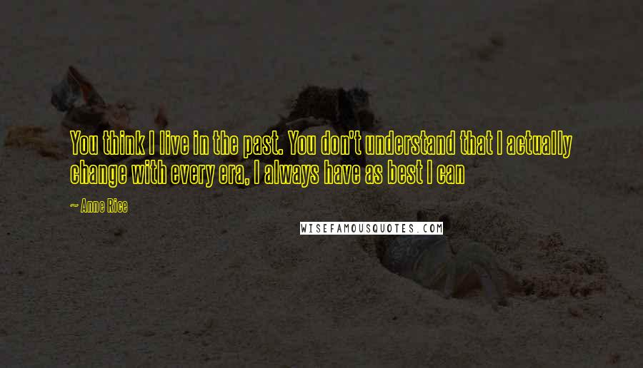 Anne Rice Quotes: You think I live in the past. You don't understand that I actually change with every era, I always have as best I can