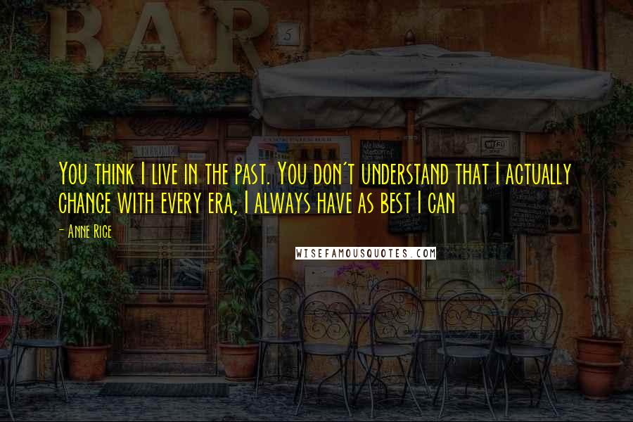 Anne Rice Quotes: You think I live in the past. You don't understand that I actually change with every era, I always have as best I can