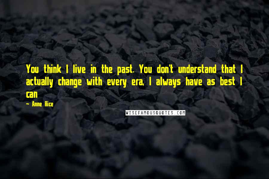 Anne Rice Quotes: You think I live in the past. You don't understand that I actually change with every era, I always have as best I can