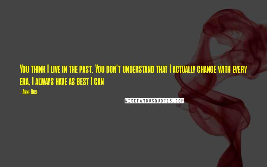 Anne Rice Quotes: You think I live in the past. You don't understand that I actually change with every era, I always have as best I can