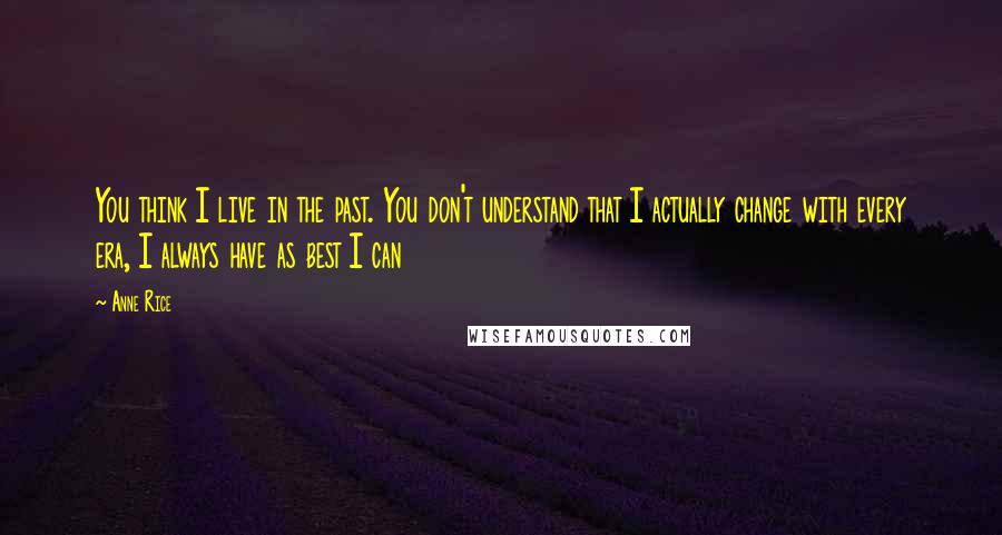 Anne Rice Quotes: You think I live in the past. You don't understand that I actually change with every era, I always have as best I can