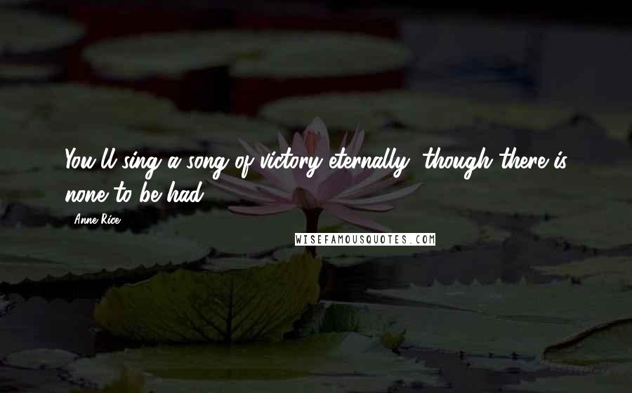 Anne Rice Quotes: You'll sing a song of victory eternally, though there is none to be had.