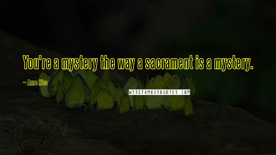 Anne Rice Quotes: You're a mystery the way a sacrament is a mystery.