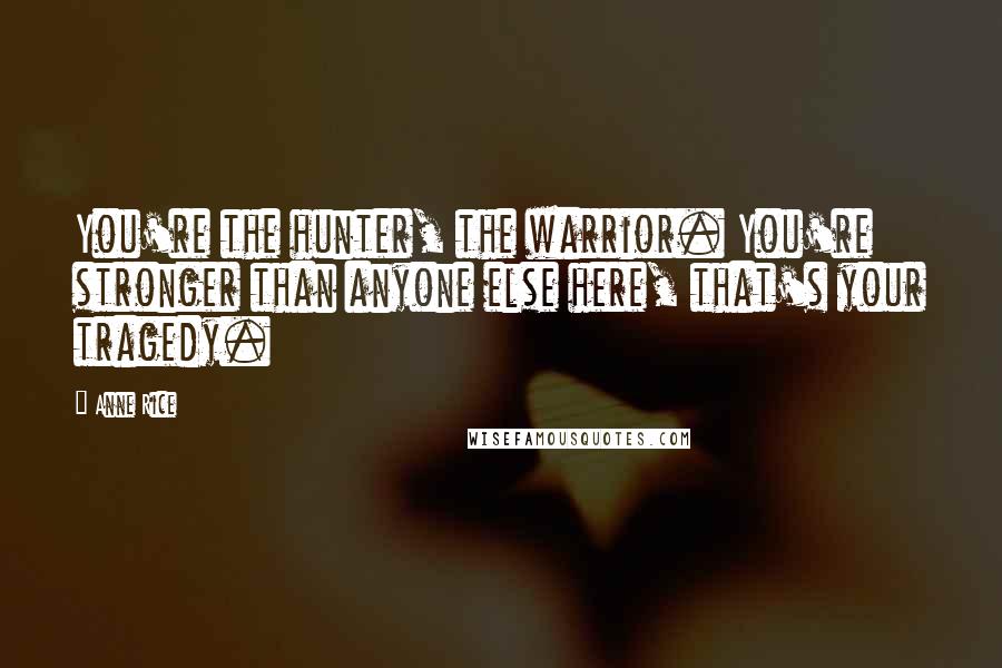 Anne Rice Quotes: You're the hunter, the warrior. You're stronger than anyone else here, that's your tragedy.