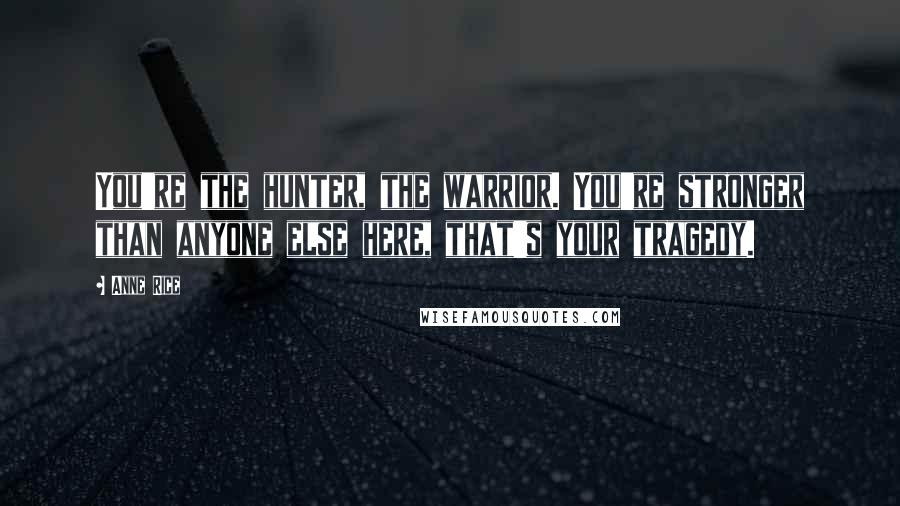 Anne Rice Quotes: You're the hunter, the warrior. You're stronger than anyone else here, that's your tragedy.