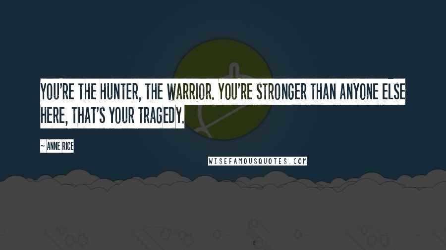 Anne Rice Quotes: You're the hunter, the warrior. You're stronger than anyone else here, that's your tragedy.