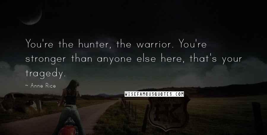 Anne Rice Quotes: You're the hunter, the warrior. You're stronger than anyone else here, that's your tragedy.