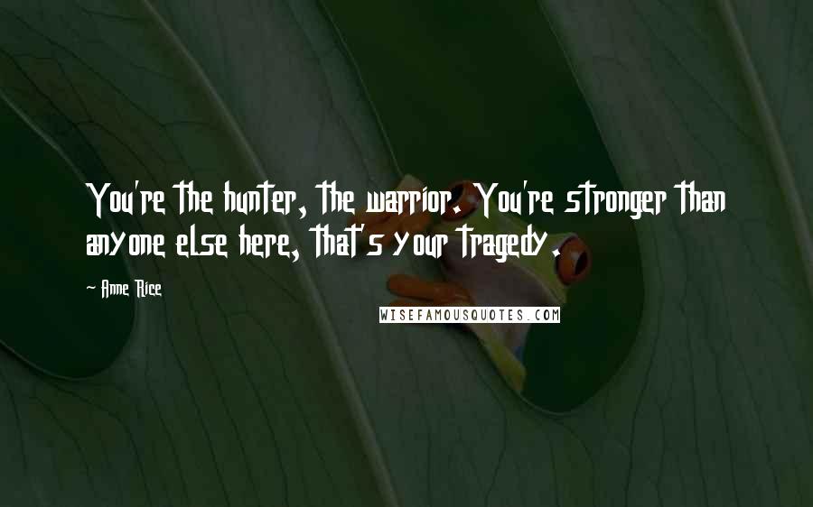 Anne Rice Quotes: You're the hunter, the warrior. You're stronger than anyone else here, that's your tragedy.